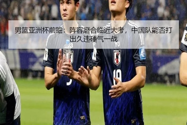 男篮亚洲杯前瞻：阵容磨合临近大考，中国队能否打出久违硬气一战
