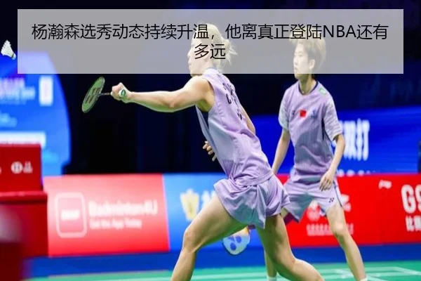 杨瀚森选秀动态持续升温，他离真正登陆NBA还有多远