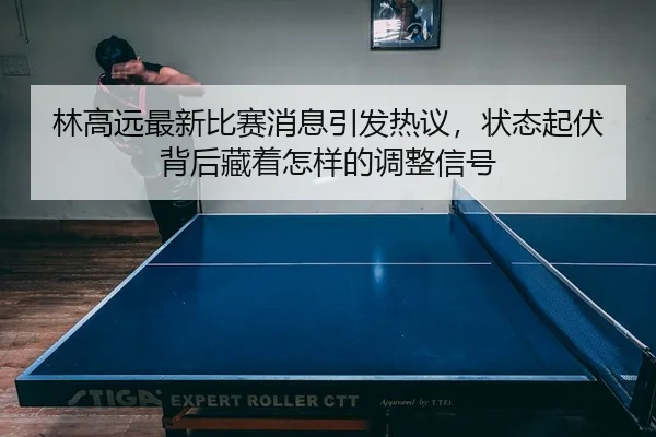 林高远最新比赛消息引发热议，状态起伏背后藏着怎样的调整信号